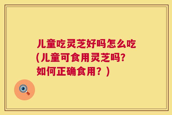 儿童吃灵芝好吗怎么吃(儿童可食用灵芝吗?如何正确食用?) 儿童吃灵芝好吗怎么吃(儿童可食用灵芝吗?如何正确食用?)