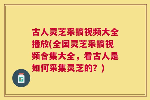古人灵芝采摘视频大全播放(全国灵芝采摘视频合集大全，看古人是如何采集灵芝的？)