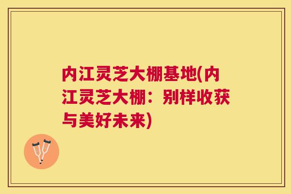 内江灵芝大棚基地(内江灵芝大棚:别样收获与美好未来) 内江灵芝大棚基地(内江灵芝大棚:别样收获与美好未来)