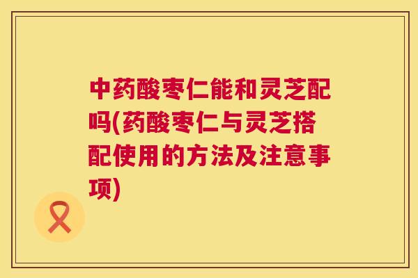 酸枣仁能和灵芝配吗(药酸枣仁与灵芝搭配使用的方法及注意事项)