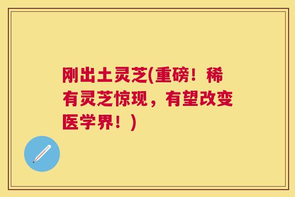 刚出土灵芝(重磅!稀有灵芝惊现,有望改变医学界!) 刚出土灵芝(重磅!稀有灵芝惊现,有望改变医学界!)