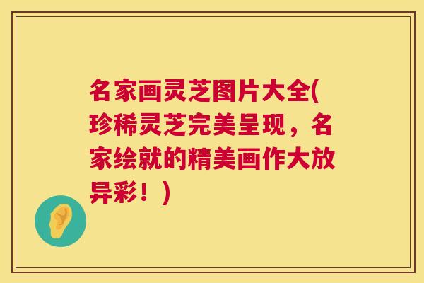 名家画灵芝图片大全(珍稀灵芝完美呈现,名家绘就的精美画作大放异彩!) 名家画灵芝图片大全(珍稀灵芝完美呈现,名家绘就的精美画作大放异彩!)