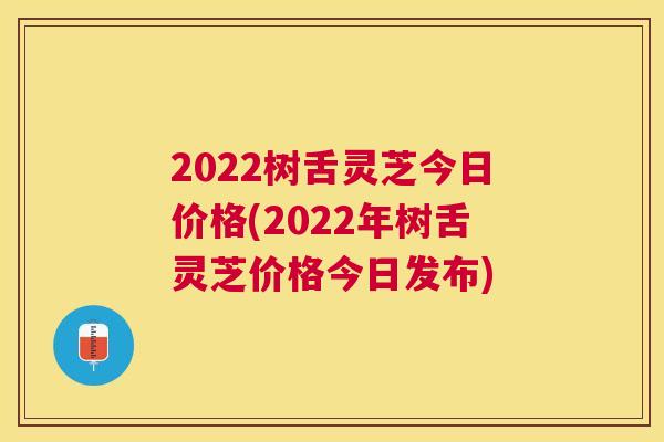 2022树舌灵芝今日价格(2022年树舌灵芝价格今日发布) 2022树舌灵芝今日价格(2022年树舌灵芝价格今日发布)