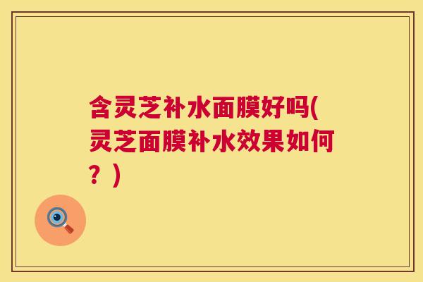 含灵芝补水面膜好吗(灵芝面膜补水效果如何?) 含灵芝补水面膜好吗(灵芝面膜补水效果如何?)