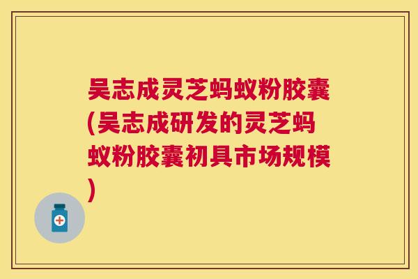 吴志成灵芝蚂蚁粉胶囊(吴志成研发的灵芝蚂蚁粉胶囊初具市场规模) 吴志成灵芝蚂蚁粉胶囊(吴志成研发的灵芝蚂蚁粉胶囊初具市场规模)
