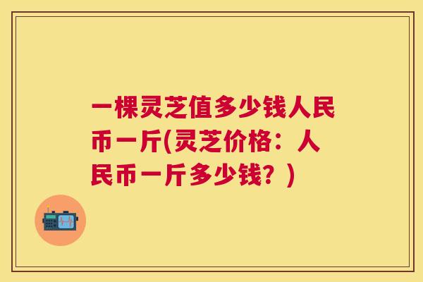 一棵灵芝值多少钱人民币一斤(灵芝价格:人民币一斤多少钱?) 一棵灵芝值多少钱人民币一斤(灵芝价格:人民币一斤多少钱?)