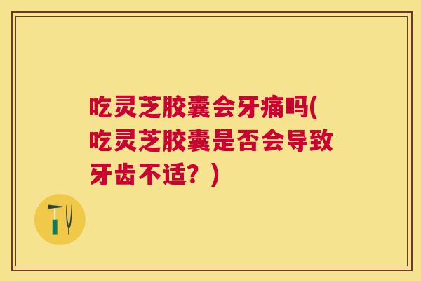 吃灵芝胶囊会牙痛吗(吃灵芝胶囊是否会导致牙齿不适?) 吃灵芝胶囊会牙痛吗(吃灵芝胶囊是否会导致牙齿不适?)
