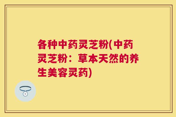 各种灵芝粉(灵芝粉:草本天然的养生美容灵药) 各种灵芝粉(灵芝粉:草本天然的养生美容灵药)