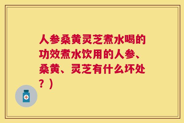 人参桑黄灵芝煮水喝的功效煮水饮用的人参、桑黄、灵芝有什么坏处？)