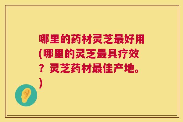 哪里的药材灵芝好用(哪里的灵芝具疗效?灵芝药材佳产地。) 哪里的药材灵芝好用(哪里的灵芝具疗效?灵芝药材佳产地。)