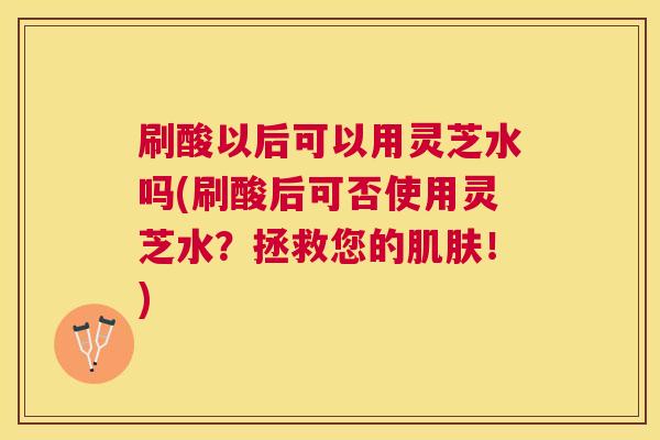 刷酸以后可以用灵芝水吗(刷酸后可否使用灵芝水?拯救您的!) 刷酸以后可以用灵芝水吗(刷酸后可否使用灵芝水?拯救您的!)