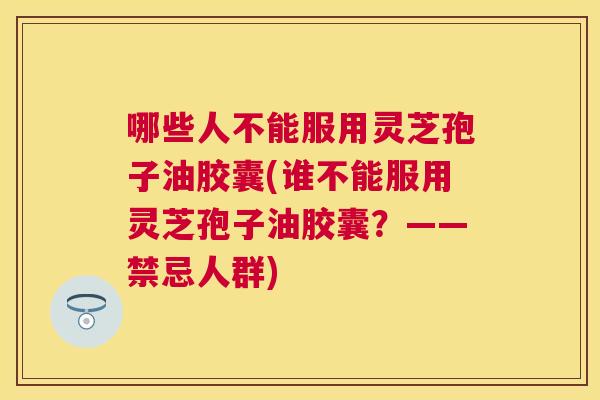 哪些人不能服用灵芝孢子油胶囊(谁不能服用灵芝孢子油胶囊？——禁忌人群)