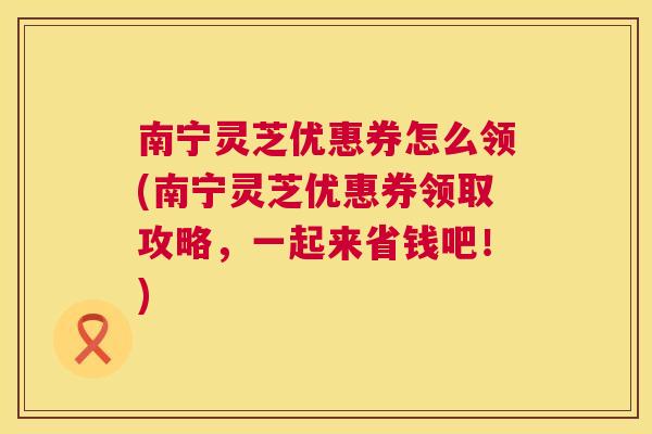 南宁灵芝优惠券怎么领(南宁灵芝优惠券领取攻略,一起来省钱吧!) 南宁灵芝优惠券怎么领(南宁灵芝优惠券领取攻略,一起来省钱吧!)