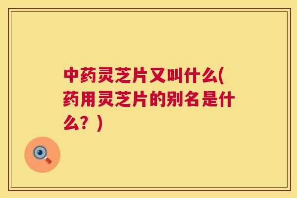 灵芝片又叫什么(药用灵芝片的别名是什么?) 灵芝片又叫什么(药用灵芝片的别名是什么?)