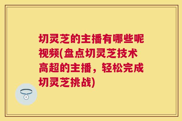 切灵芝的主播有哪些呢视频(盘点切灵芝技术高超的主播，轻松完成切灵芝挑战)