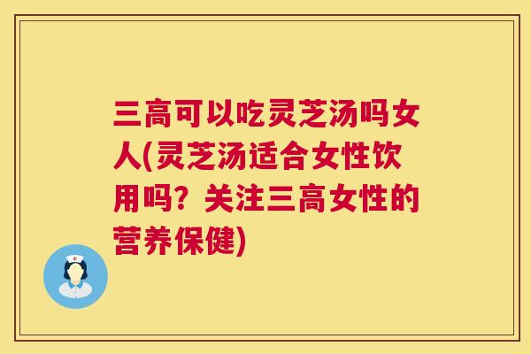可以吃灵芝汤吗女人(灵芝汤适合女性饮用吗？关注女性的营养保健)