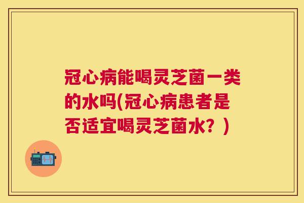 能喝灵芝菌一类的水吗(患者是否适宜喝灵芝菌水?) 能喝灵芝菌一类的水吗(患者是否适宜喝灵芝菌水?)