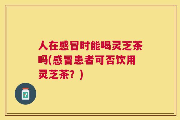 人在时能喝灵芝茶吗(患者可否饮用灵芝茶？)