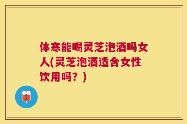 体寒能喝灵芝泡酒吗女人(灵芝泡酒适合女性饮用吗？)