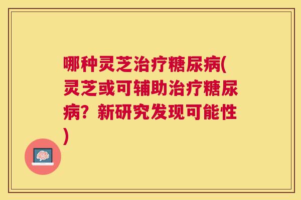 哪种灵芝(灵芝或可辅助？新研究发现可能性)