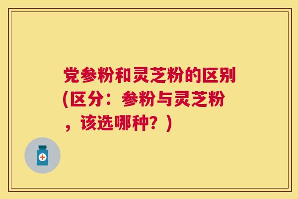 党参粉和灵芝粉的区别(区分:参粉与灵芝粉,该选哪种?) 党参粉和灵芝粉的区别(区分:参粉与灵芝粉,该选哪种?)