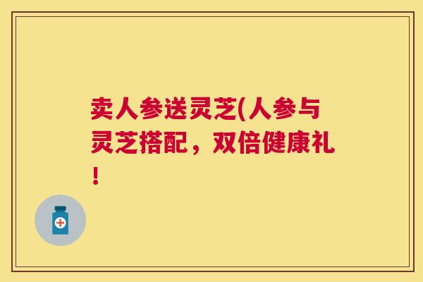 卖人参送灵芝(人参与灵芝搭配,双倍健康礼! 卖人参送灵芝(人参与灵芝搭配,双倍健康礼!
