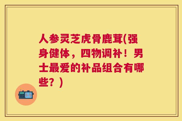 人参灵芝虎骨鹿茸(强身健体，四物调补！男士爱的补品组合有哪些？)