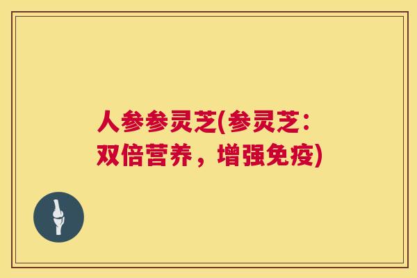 人参参灵芝(参灵芝:双倍营养,增强免疫) 人参参灵芝(参灵芝:双倍营养,增强免疫)