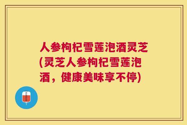 人参枸杞雪莲泡酒灵芝(灵芝人参枸杞雪莲泡酒，健康美味享不停)
