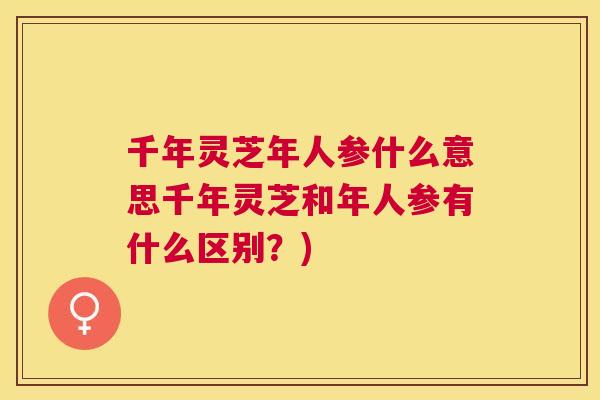 千年灵芝年人参什么意思千年灵芝和年人参有什么区别？)