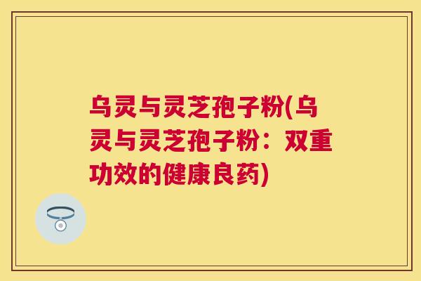 乌灵与灵芝孢子粉(乌灵与灵芝孢子粉:双重功效的健康良药) 乌灵与灵芝孢子粉(乌灵与灵芝孢子粉:双重功效的健康良药)