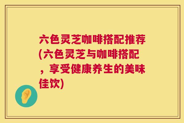 六色灵芝咖啡搭配推荐(六色灵芝与咖啡搭配,享受健康养生的美味佳饮) 六色灵芝咖啡搭配推荐(六色灵芝与咖啡搭配,享受健康养生的美味佳饮)