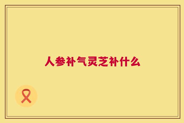 人参灵芝补什么 人参灵芝补什么