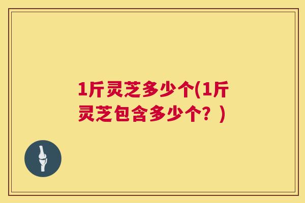1斤灵芝多少个(1斤灵芝包含多少个？)