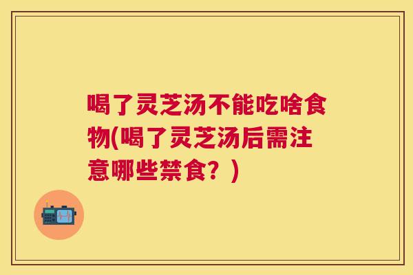 喝了灵芝汤不能吃啥食物(喝了灵芝汤后需注意哪些禁食？)