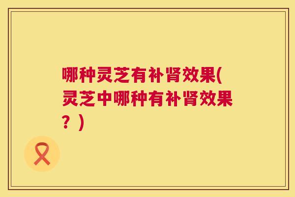 哪种灵芝有补效果(灵芝中哪种有补效果?) 哪种灵芝有补效果(灵芝中哪种有补效果?)