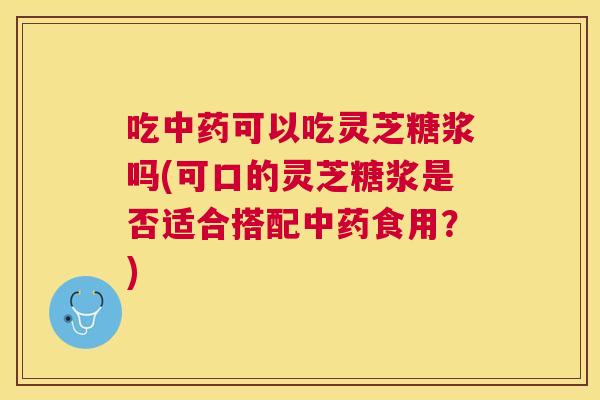 吃可以吃灵芝糖浆吗(可口的灵芝糖浆是否适合搭配食用?) 吃可以吃灵芝糖浆吗(可口的灵芝糖浆是否适合搭配食用?)