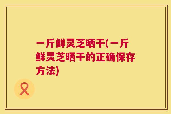 一斤鲜灵芝晒干(一斤鲜灵芝晒干的正确保存方法)