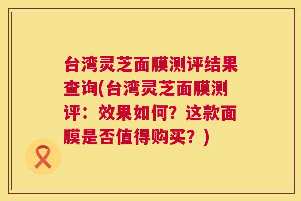 台湾灵芝面膜测评结果查询(台湾灵芝面膜测评：效果如何？这款面膜是否值得购买？)