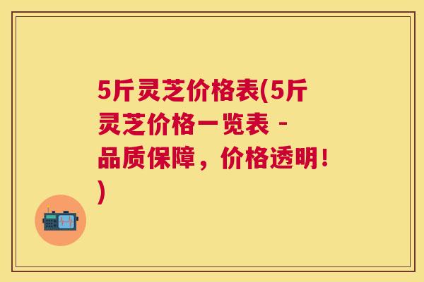 5斤灵芝价格表(5斤灵芝价格一览表 - 品质保障，价格透明！)