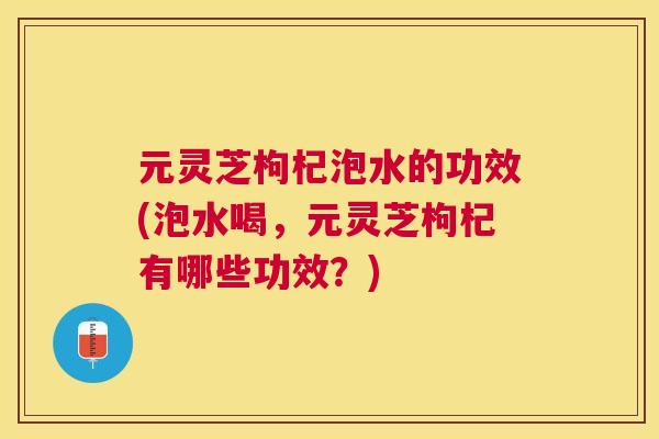 元灵芝枸杞泡水的功效(泡水喝，元灵芝枸杞有哪些功效？)