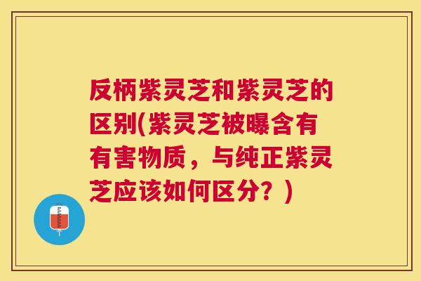 反柄紫灵芝和紫灵芝的区别(紫灵芝被曝含有有害物质，与纯正紫灵芝应该如何区分？)