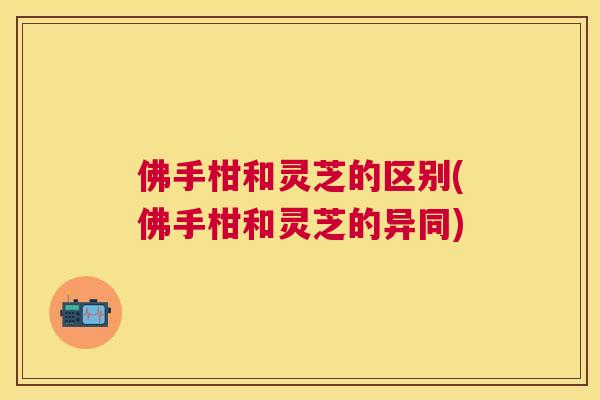 佛手柑和灵芝的区别(佛手柑和灵芝的异同) 佛手柑和灵芝的区别(佛手柑和灵芝的异同)