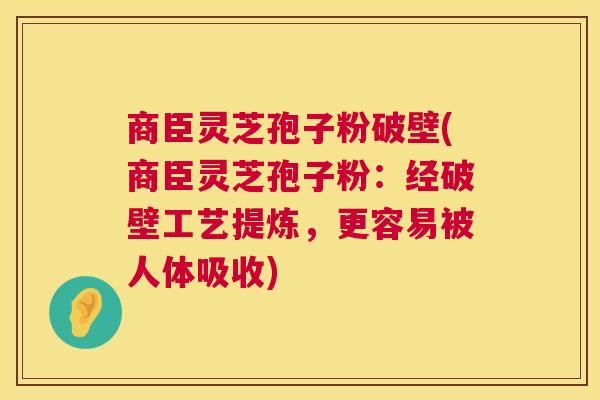 商臣灵芝孢子粉破壁(商臣灵芝孢子粉：经破壁工艺提炼，更容易被人体吸收)