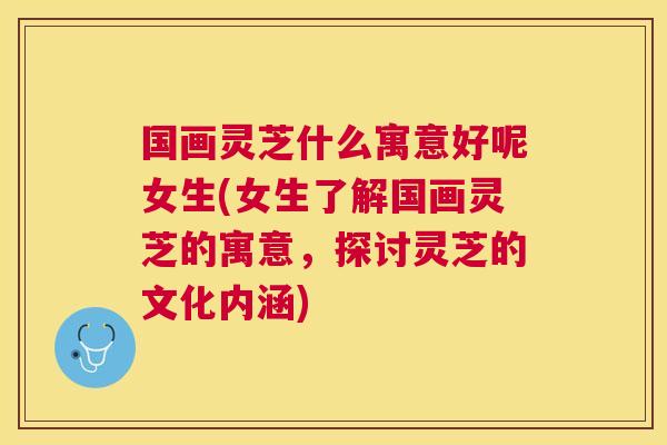 国画灵芝什么寓意好呢女生(女生了解国画灵芝的寓意，探讨灵芝的文化内涵)