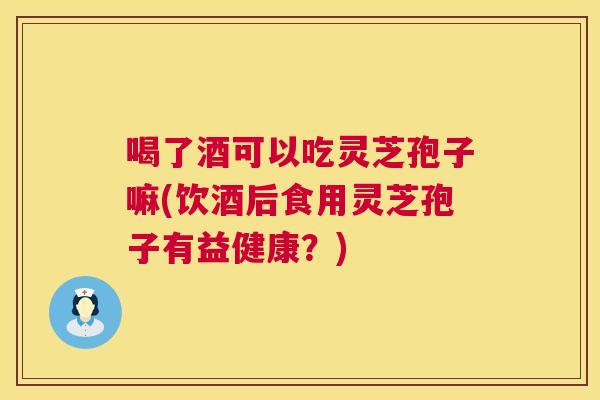 喝了酒可以吃灵芝孢子嘛(饮酒后食用灵芝孢子有益健康？)