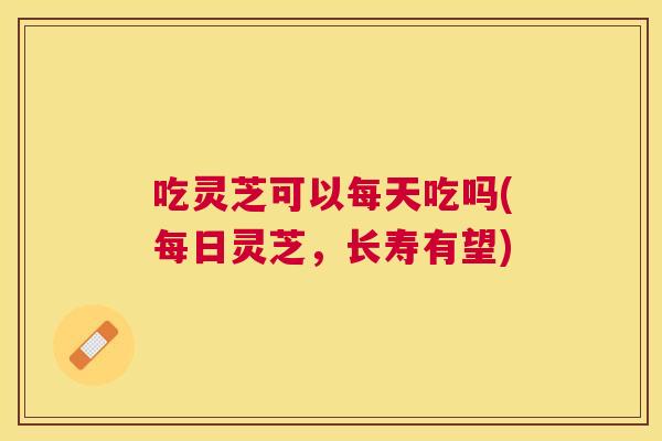 吃灵芝可以每天吃吗(每日灵芝，长寿有望)