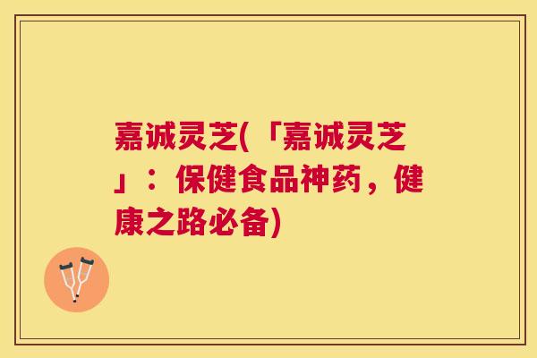 嘉诚灵芝(「嘉诚灵芝」：保健食品神药，健康之路必备)
