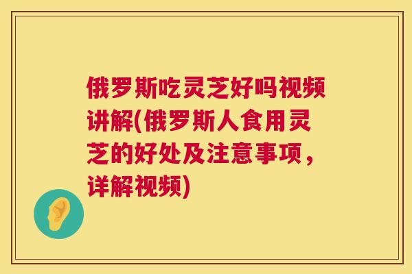 俄罗斯吃灵芝好吗视频讲解(俄罗斯人食用灵芝的好处及注意事项,详解视频) 俄罗斯吃灵芝好吗视频讲解(俄罗斯人食用灵芝的好处及注意事项,详解视频)