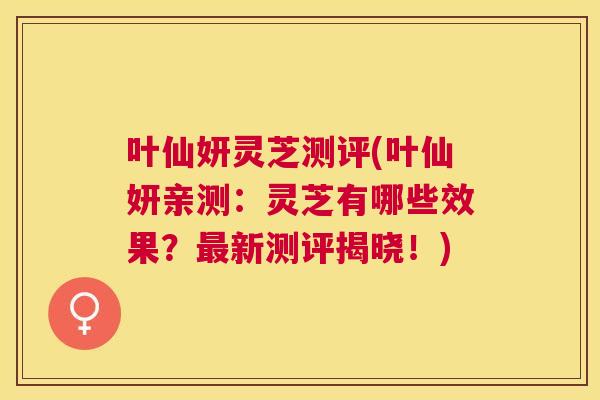 叶仙妍灵芝测评(叶仙妍亲测：灵芝有哪些效果？新测评揭晓！)
